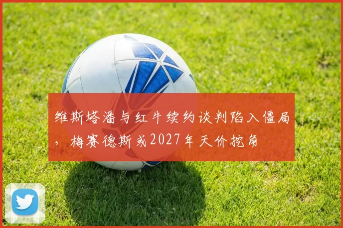 维斯塔潘与红牛续约谈判陷入僵局，梅赛德斯或2027年天价挖角