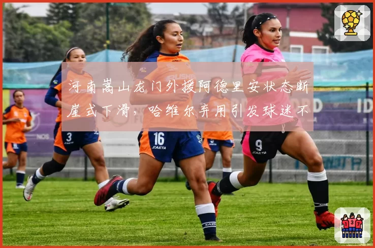 河南嵩山龙门外援阿德里安状态断崖式下滑,哈维尔弃用引发球迷不满