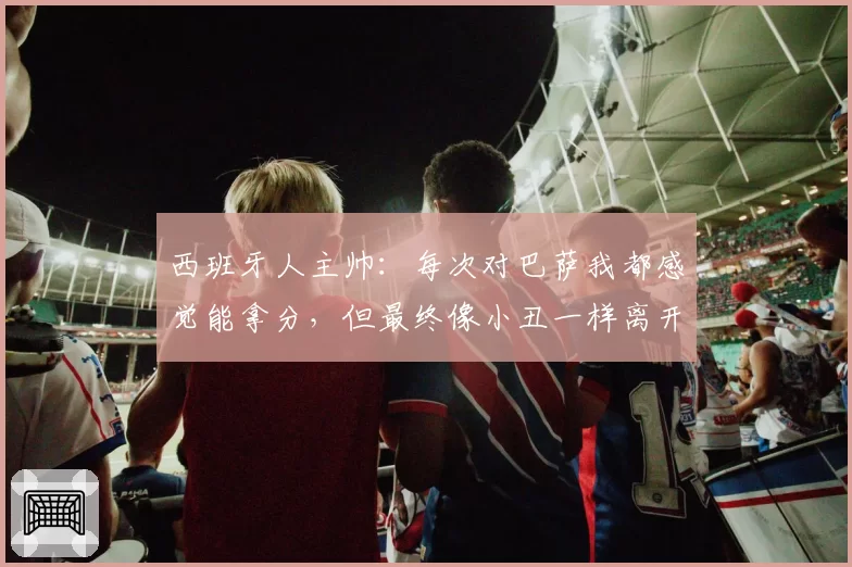 西班牙人主帅：每次对巴萨我都感觉能拿分，但最终像小丑一样离开